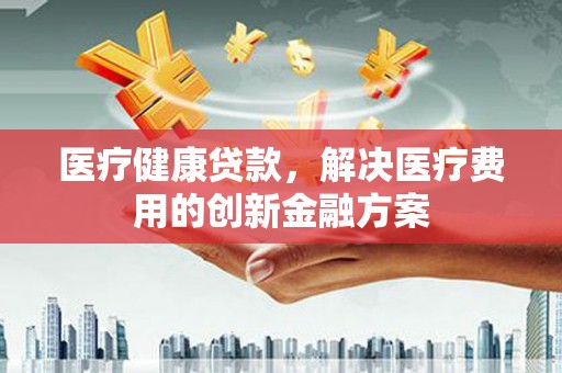 甘谷医疗健康贷款，解决医疗费用的创新金融方案